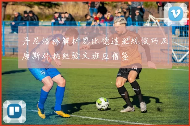 丹尼格林解析恩比德造犯规技巧及唐斯对抗经验文班应借鉴