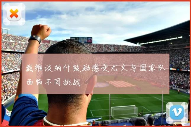 戴维谈纳什鼓励感受尤文与国家队面临不同挑战