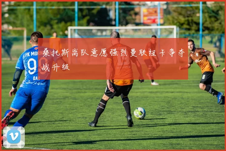 桑托斯离队意愿强烈曼联纽卡争夺战升级