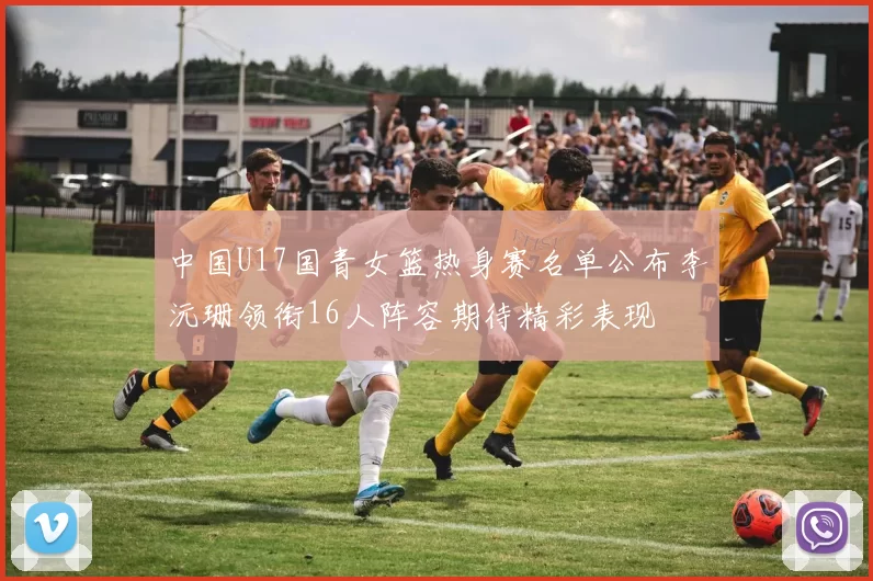 中国U17国青女篮热身赛名单公布李沅珊领衔16人阵容期待精彩表现