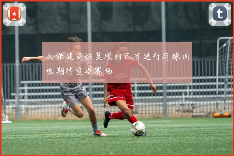 久保建英恢复顺利已可进行有球训练期待重返赛场