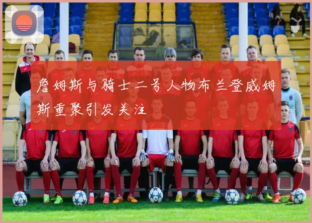 詹姆斯与骑士二号人物布兰登威姆斯重聚引发关注