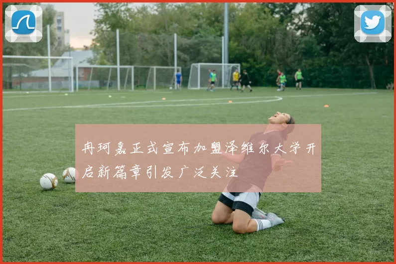 冉珂嘉正式宣布加盟泽维尔大学开启新篇章引发广泛关注