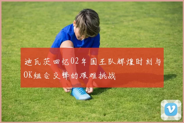 迪瓦茨回忆02年国王队辉煌时刻与OK组合交锋的艰难挑战